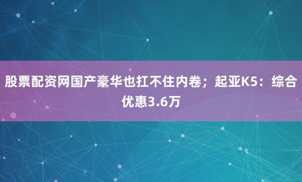 股票配资网国产豪华也扛不住内卷；起亚K5：综合优惠3.6万