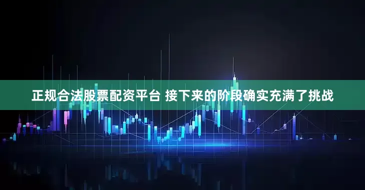 正规合法股票配资平台 接下来的阶段确实充满了挑战