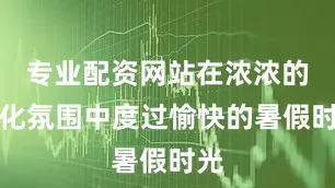 专业配资网站在浓浓的文化氛围中度过愉快的暑假时光