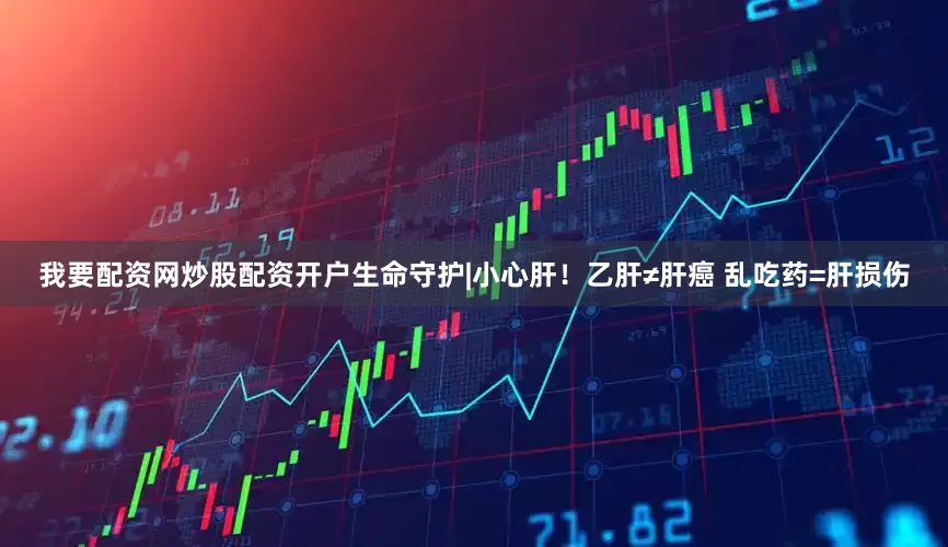 我要配资网炒股配资开户生命守护|小心肝！乙肝≠肝癌 乱吃药=肝损伤